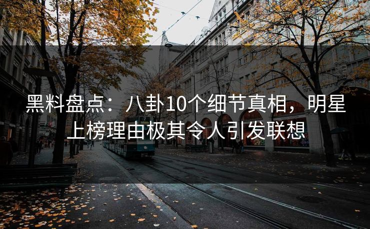 黑料盘点：八卦10个细节真相，明星上榜理由极其令人引发联想