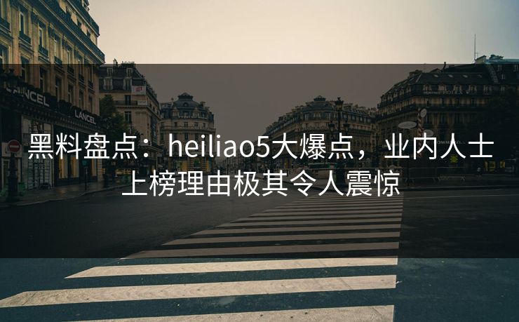 黑料盘点：heiliao5大爆点，业内人士上榜理由极其令人震惊