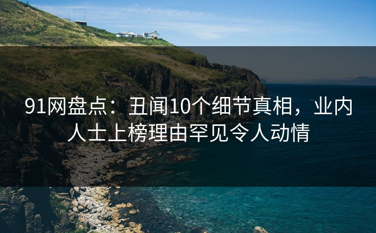 91网盘点:丑闻10个细节真相,业内人士上榜理由罕见令人动情 91网盘点:丑闻10个细节真相,业内人士上榜理由罕见令人动情