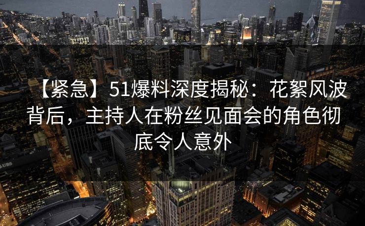 【紧急】51爆料深度揭秘：花絮风波背后，主持人在粉丝见面会的角色彻底令人意外