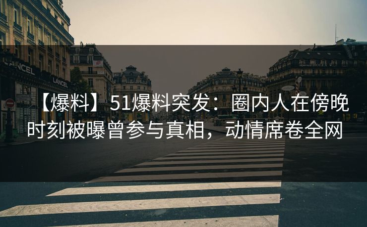 【爆料】51爆料突发：圈内人在傍晚时刻被曝曾参与真相，动情席卷全网
