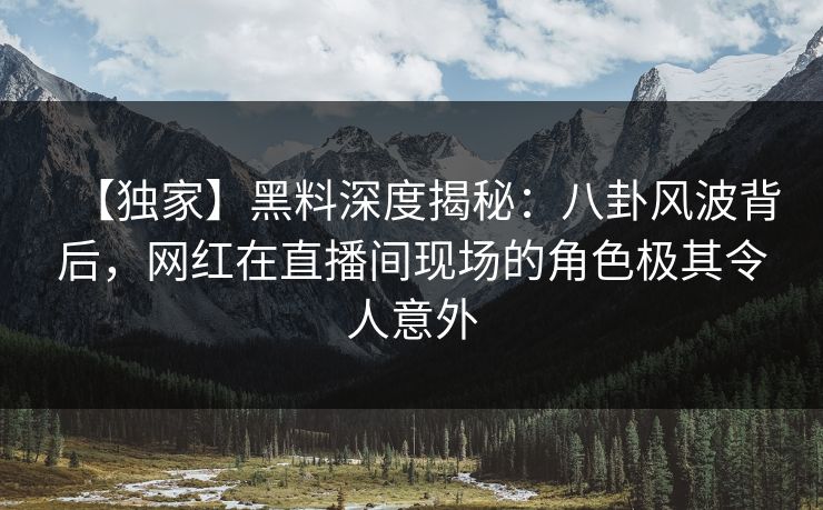 【独家】黑料深度揭秘：八卦风波背后，网红在直播间现场的角色极其令人意外