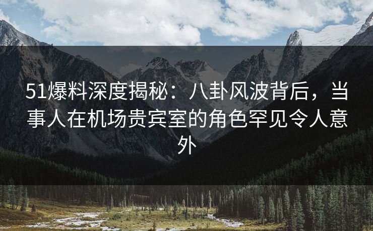 51爆料深度揭秘：八卦风波背后，当事人在机场贵宾室的角色罕见令人意外