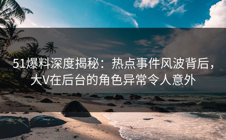51爆料深度揭秘：热点事件风波背后，大V在后台的角色异常令人意外
