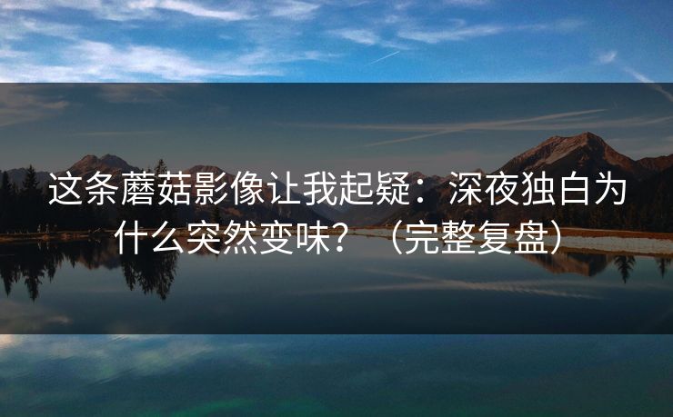 这条蘑菇影像让我起疑：深夜独白为什么突然变味？（完整复盘）