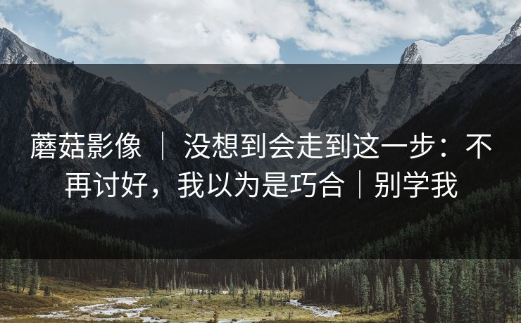 蘑菇影像 ｜ 没想到会走到这一步：不再讨好，我以为是巧合｜别学我