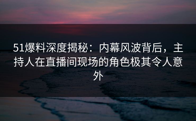 51爆料深度揭秘：内幕风波背后，主持人在直播间现场的角色极其令人意外