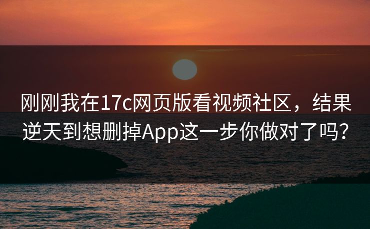 刚刚我在17c网页版看视频社区，结果逆天到想删掉App这一步你做对了吗？