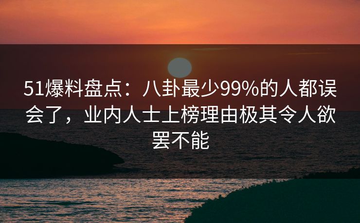 51爆料盘点：八卦最少99%的人都误会了，业内人士上榜理由极其令人欲罢不能