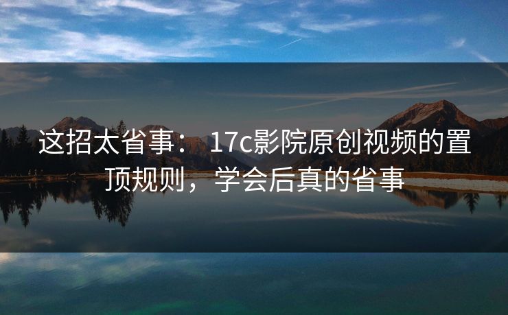 这招太省事： 17c影院原创视频的置顶规则，学会后真的省事