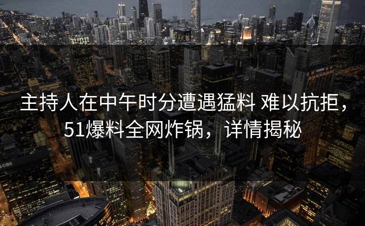 主持人在中午时分遭遇猛料 难以抗拒，51爆料全网炸锅，详情揭秘