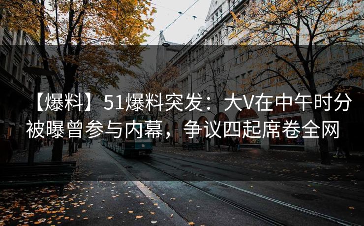 【爆料】51爆料突发：大V在中午时分被曝曾参与内幕，争议四起席卷全网